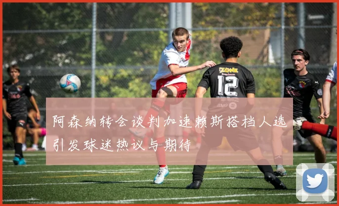 阿森纳转会谈判加速赖斯搭档人选引发球迷热议与期待