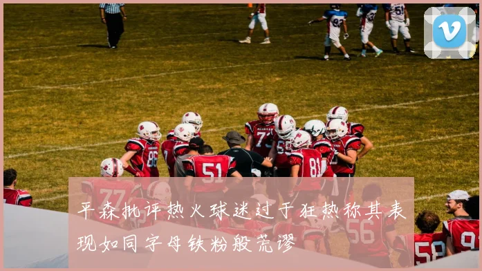 平森批评热火球迷过于狂热称其表现如同字母铁粉般荒谬