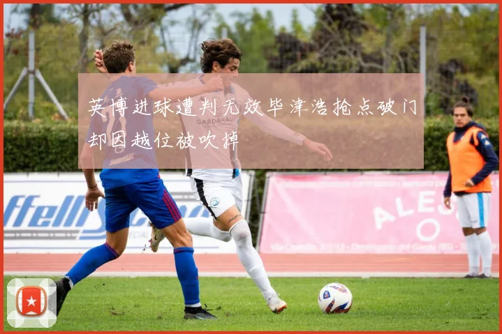 英博进球遭判无效毕津浩抢点破门却因越位被吹掉