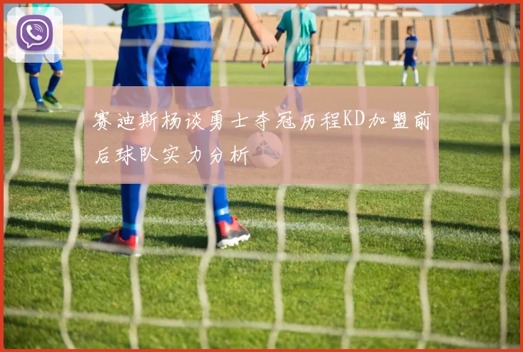 赛迪斯杨谈勇士夺冠历程KD加盟前后球队实力分析