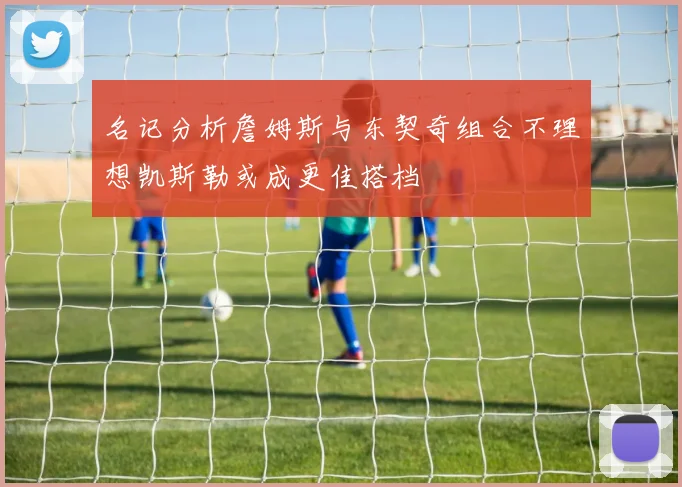 名记分析詹姆斯与东契奇组合不理想凯斯勒或成更佳搭档