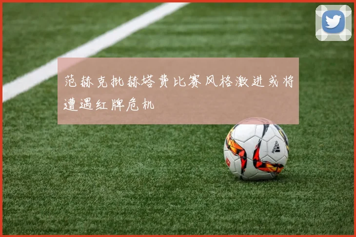 范赫克批赫塔费比赛风格激进或将遭遇红牌危机