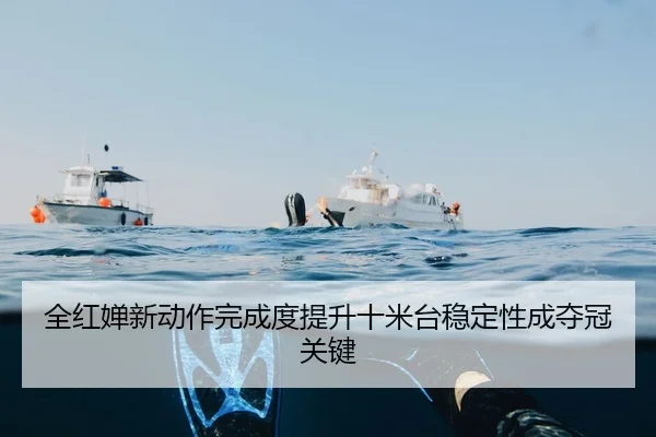 全红婵新动作完成度提升十米台稳定性成夺冠关键